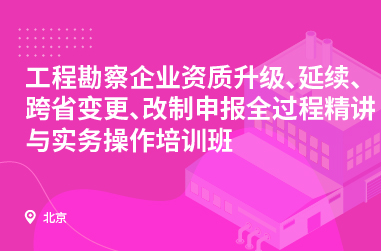工程勘察企业资质升级、延续、跨省变更、改制申报全过程精讲与实务操作培训班
